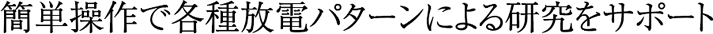 簡単操作で各種放電パターンによる研究をサポート
