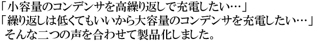 小容量のコンデンサを高繰り返しで充電したい…」「繰り返しは低くてもいいから大容量のコンデンサを充電したい…」そんな二つの声を合わせて製品化しました。